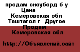 продам сноуборд б/у › Цена ­ 8 000 - Кемеровская обл., Таштагол г. Другое » Продам   . Кемеровская обл.